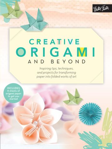 Creative Origami and Beyond Inspiring Tips, Techniques, and Projects for Transforming Paper Into Folded Works of Art