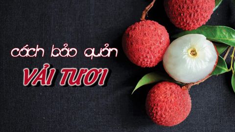13 cách bảo quản vải tươi lâu, ngon ngọt và mọng nước như mới thu hoạch