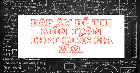 Đáp án đề thi tốt nghiệp THPT Quốc gia môn Toán 2021 đầy đủ, chi tiết