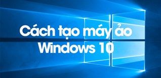 Cách Tạo Máy Ảo Windows 10 Cực Chi Tiết, Đơn Giản Dễ Thực Hiện