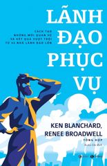 Lãnh Đạo Phục Vụ: Cách Tạo Những Mối Quan Hệ Và Kết Quả Vượt Trội Từ 42 Nhà Lãnh Đạo Lớn - Ken Blanchard, Renee Broadwell