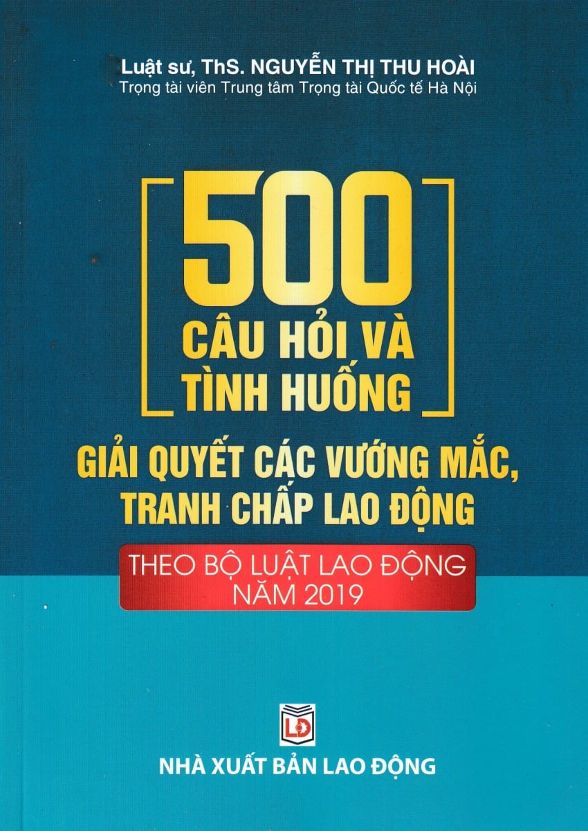 500 Câu Hỏi Và Tình Huống Giải Quyết Các Vướng Mắc, Tranh Chấp Lao Động Theo Bộ Luật Lao Động Năm 2019 - Luật sư, ThS. Nguyễn Thị Thu Hoài